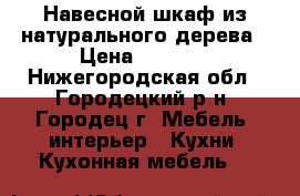 Навесной шкаф из натурального дерева › Цена ­ 1 500 - Нижегородская обл., Городецкий р-н, Городец г. Мебель, интерьер » Кухни. Кухонная мебель   